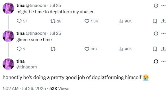 tina @tinaoom - Jul 25 might be time to deplatform my abuser 57 1328 tina @tinaoom - Jul 25 gimme some time 2 tina @tinaoom 1.3K ılı 96K ㅁ 367 ili 48K 1 honestly he's doing a pretty good job of deplatforming himself 1:02 AM · Jul 26, 2025.53K Views ..