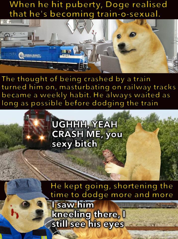 When he hit puberty, Doge realised that he's becoming train-o-sexual. CONRAIL QUALITY 4137 The thought of being crashed by a train turned him on, masturbating on railway tracks became a weekly habit. He always waited as long as possible before dodging the train 820 UGHHH, YEAH CRASH ME, you sexy bitch He kept going, shortening the time to dodge more and more I saw him kneeling there, I still see his eyes
