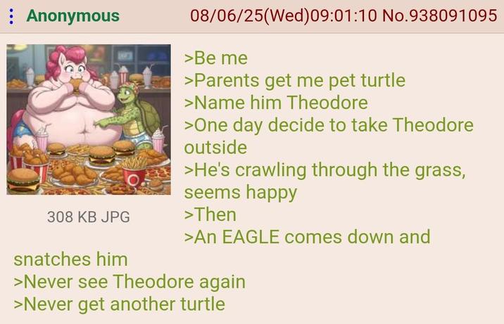 : Anonymous 308 KB JPG snatches him 08/06/25(Wed) 09:01:10 No.938091095 >Be me >Parents get me pet turtle >Name him Theodore >One day decide to take Theodore outside >He's crawling through the grass, seems happy >Then >An EAGLE comes down and >Never see Theodore again >Never get another turtle