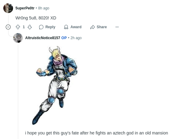 5uperPe0tr • 8h ago Wrong 5u8, 8020! XD 1 Reply Award Share Altruistic Notice8157 OP ⚫ 2h ago i hope you get this guy's fate after he fights an aztech god in an old mansion