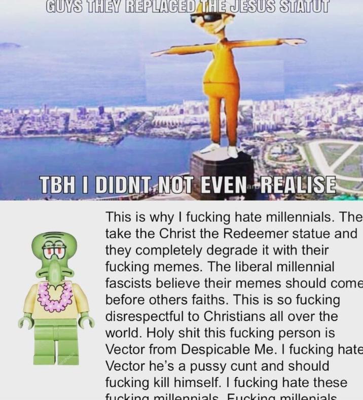 GUYS THEY REPLACED THE JESUS STATUT TBH I DIDNT NOT EVEN REALISE This is why I f------ hate millennials. The take the Christ the Redeemer statue and they completely degrade it with their f------ memes. The liberal millennial fascists believe their memes should come before others faiths. This is so f------ disrespectful to Christians all over the world. H-------- this f------ person is Vector from Despicable Me. I f------ hate Vector he's a p---- c--- and should f------ kill himself. I f------ hate these f------ millennials F------ millenials