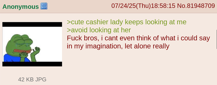 Anonymous 07/24/25(Thu)18:58:15 No.81948709 >cute cashier lady keeps looking at me >avoid looking at her F--- bros, i cant even think of what i could say in my imagination, let alone really 42 KB JPG
