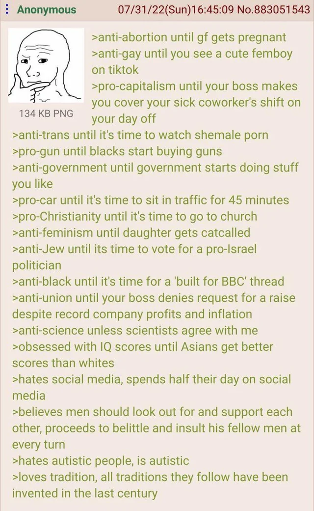 Anonymous 134 KB PNG 07/31/22(Sun)16:45:09 No.883051543 >anti-abortion until gf gets pregnant >anti-gay until you see a cute femboy on tiktok >pro-capitalism until your boss makes you cover your sick coworker's shift on your day off >anti-trans until it's time to watch s------ p--- >pro-gun until blacks start buying guns >anti-government until government starts doing stuff you like >pro-car until it's time to sit in traffic for 45 minutes >pro-Christianity until it's time to go to church >anti-feminism until daughter gets catcalled >anti-Jew until its time to vote for a pro-Israel politician >anti-black until it's time for a 'built for BBC' thread >anti-union until your boss denies request for a raise despite record company profits and inflation >anti-science unless scientists agree with me >obsessed with IQ scores until Asians get better scores than whites >hates social media, spends half their day on social media >believes men should look out for and support each other, proceeds to belittle and insult his fellow men at every turn >hates autistic people, is autistic >loves tradition, all traditions they follow have been invented in the last century