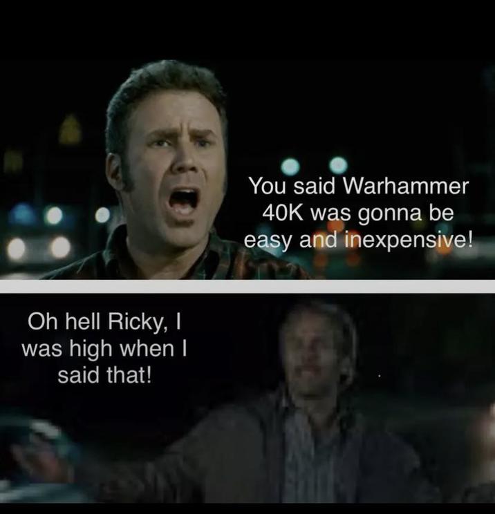 Oh hell Ricky, I was high when I said that! You said Warhammer 40K was gonna be easy and inexpensive!