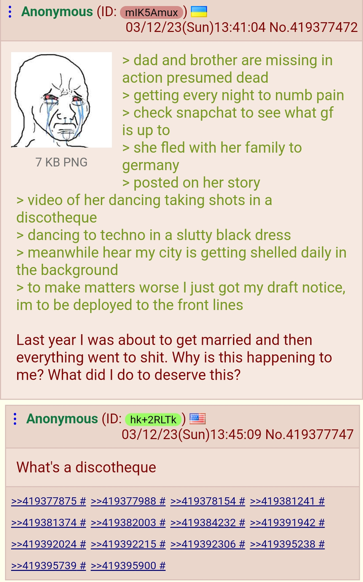 Anonymous (ID: MIK5Amux) 7 KB PNG 03/12/23(Sun)13:41:04 No.419377472 > dad and brother are missing in action presumed dead > getting every night to numb pain > check snapchat to see what gf is up to > she fled with her family to germany > posted on her story > video of her dancing taking shots in a discotheque > dancing to techno in a slutty black dress > meanwhile hear my city is getting shelled daily in the background > to make matters worse I just got my draft notice, im to be deployed to the front lines Last year I was about to get married and then everything went to s---. Why is this happening to me? What did I do to deserve this? Anonymous (ID: hk+2RLTK) 03/12/23(Sun)13:45:09 No.419377747 What's a discotheque >>419377875 # >>419377988 # >>419378154 # >>419381241 # >>419381374 # >>419382003 # >>419384232 # >>419391942 # >>419392024 # >>419392215 # >>419392306 # >>419395238 # >>419395739 # >>419395900 #