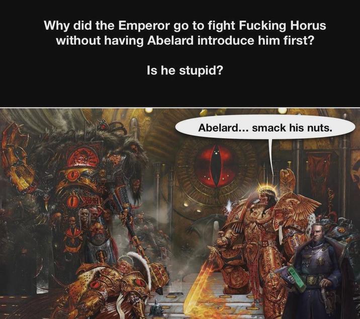 Why did the Emperor go to fight F------ Horus without having Abelard introduce him first? Is he stupid? Abelard... smack his nuts.