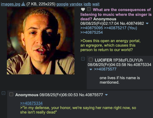 images.jpg (7 KB, 225x225) google yandex iqdb wait 1 ☐ What are the consequences of listening to music where the singer is dead? Anonymous 08/08/25(Fri)02:17:04 No.40874982 >>40875095 >>40875217 (You) >>40875254 >Does this open an energy portal, an egregore, which causes this person to return to our world? LUCIFER !!P38ZFLDUYUh 08/08/25(Fri)04:03:58 No.40875334 >>40875577 one lives if his name is mentioned. Anonymous 08/08/25(Fri)06:00:53 No.40875577 ▼ >>40875334 >"In my defense, your honor, we're saying her name right now, so she isn't really dead"