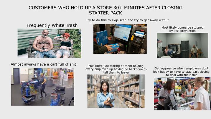 CUSTOMERS WHO HOLD UP A STORE 30+ MINUTES AFTER CLOSING Frequently White Trash STARTER PACK Try to do this to skip-scan and try to get away with it Most likely gonna be stopped by loss prevention Almost always have a cart full of s--- Managers just staring at them holding every employee up having no backbone to tell them to leave Get aggressive when employees dont look happy to have to stay past closing to deal with their s---