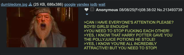 dumbledore.jpg (25 KB, 686x386) google yandex iqdb wait Anonymous 08/08/25(Fri)08:38:02 No.213493739 >CAN I HAVE EVERYONE'S ATTENTION PLEASE? BOYS! GIRLS! ENOUGH! >YOU NEED TO STOP F------ EACH OTHER! >YES, I KNOW THAT HARRY POTTER GAVE YOU THE POLLYJUICE POTIONS HE STOLE! >YES, I KNOW YOU'RE ALL INCREDIBLY ATTRACTIVE! BUT YOU NEED TO STOP!
