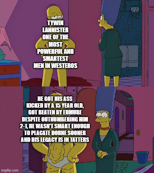 TYWIN LANNISTER ONE OF THE MOST POWERFUL AND SMARTEST MEN IN WESTEROS HE GOT HIS ASS KICKED BY A 15 YEAR OLD, GOT BEATEN BY EDMURE DESPITE OUTNUMBERING HIM 2-1, HE WASN'T SMART ENOUGH TO PLACATE DORNE SOONER AND HIS LEGACY IS IN TATTERS imgflip.com PathN