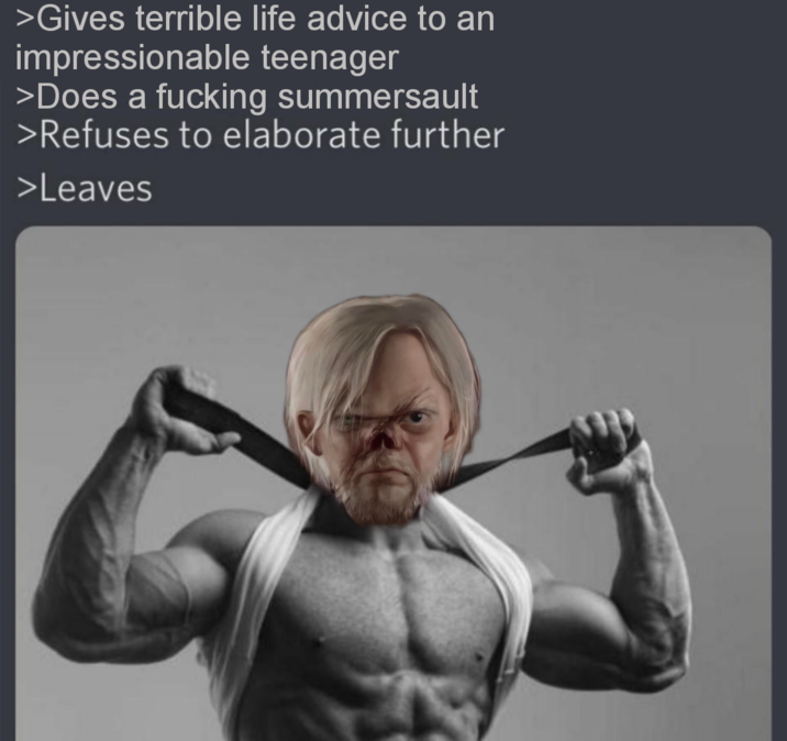 >Gives terrible life advice to an impressionable teenager >Does a f------ summersault >Refuses to elaborate further >Leaves