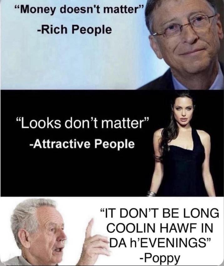 "Money doesn't matter" -Rich People "Looks don't matter" -Attractive People "IT DON'T BE LONG COOLIN HAWF IN DA h'EVENINGS" -Poppy