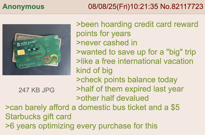 Anonymous PEPE BANK PEPECARD 247 KB JPG 08/08/25(Fri)10:21:35 No.82117723 >been hoarding credit card reward points for years >never cashed in >wanted to save up for a "big" trip >like a free international vacation kind of big >check points balance today >half of them expired last year >other half devalued >can barely afford a domestic bus ticket and a $5 Starbucks gift card >6 years optimizing every purchase for this