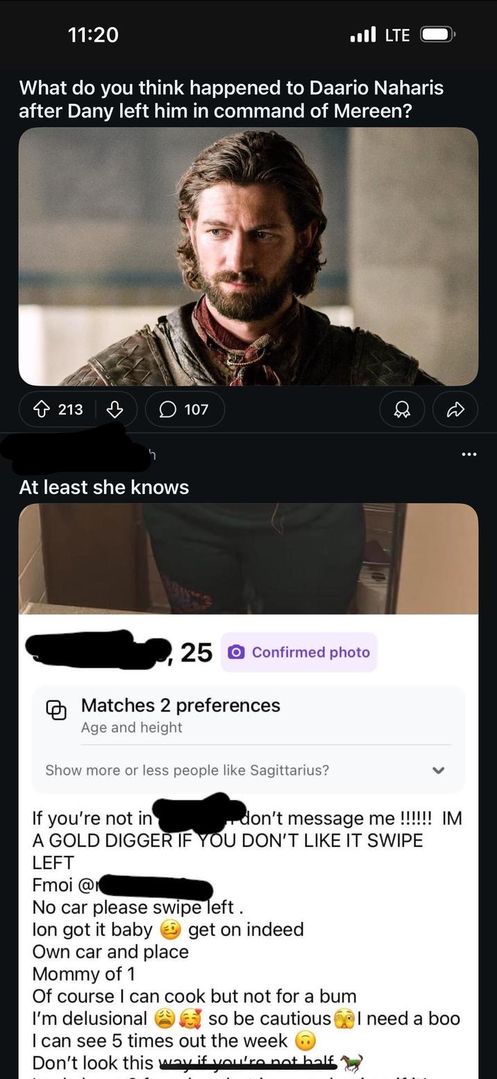 11:20 LTE ا... What do you think happened to Daario Naharis after Dany left him in command of Mereen? 213 ♡ 107 h At least she knows 25 Confirmed photo Matches 2 preferences Age and height Show more or less people like Sagittarius? If you're not in don't message me !!!!!! IM A GOLD DIGGER IF YOU DON'T LIKE IT SWIPE LEFT Fmoi @r No car please swipe left. lon got it baby get on indeed Own car and place Mommy of 1 Of course I can cook but not for a bum I'm delusional so be cautious I can see 5 times out the week Don't look this way if you're not balf I need a boo