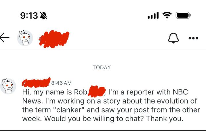9:13 TODAY ا. 8:46 AM Hi, my name is Rob I'm a reporter with NBC News. I'm working on a story about the evolution of the term "clanker" and saw your post from the other week. Would you be willing to chat? Thank you.