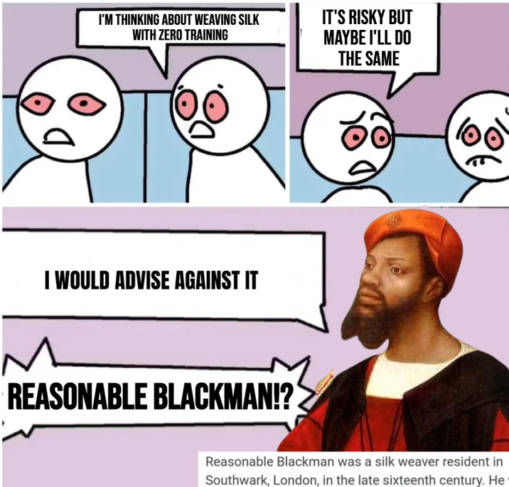 I'M THINKING ABOUT WEAVING SILK WITH ZERO TRAINING I WOULD ADVISE AGAINST IT REASONABLE BLACKMAN!? IT'S RISKY BUT MAYBE I'LL DO THE SAME Reasonable Blackman was a silk weaver resident in Southwark, London, in the late sixteenth century. He