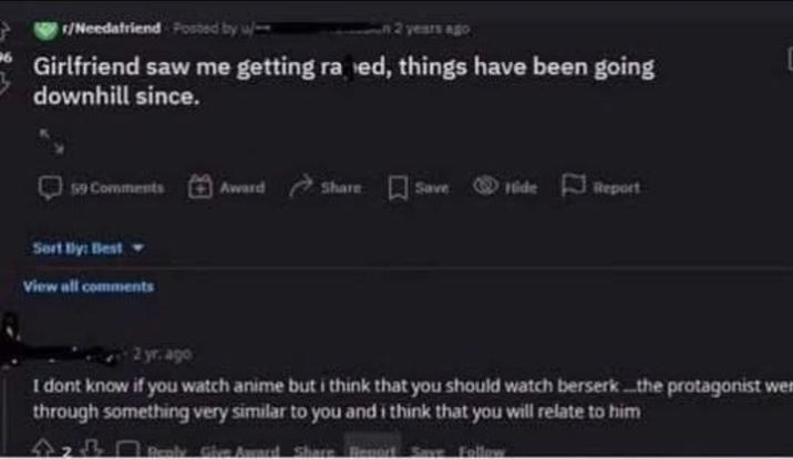 r/Needafriend Posted by u 2 years ago Girlfriend saw me getting ra ed, things have been going downhill since. 59 Comments Award Share Save Hide Report Sort By: Bestw View all comments 2 yr. ago I dont know if you watch anime but i think that you should watch berserk...the protagonist wer through something very similar to you and i think that you will relate to him 42B Benly Give Award Share