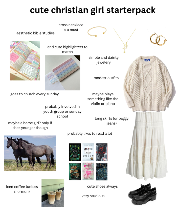 cute christian girl starterpack cross necklace is a must aesthetic bible studies AUG OF SOL JOHN violence PRO he exceeds sect ot Capema SAP Cos in Eucharist Impor offere ૩ JOHN 2:24 solen 69:10 Jes I for you your Jesus want mese will consume earth Q the e of God 2:17) opue over the minicis 33 in 1 st HITTI Wi IOL RAISE IT UP Reties that JOHN 3:1-13 nicodemus as becau wish 2 go to Heaven. Jesus Los mey automaticall. ng they ang um response is that oh everyone must be poss born again through Baptism+Scripture Borer FROM above and cute highlighters to match simple and dainty jewelery AELFRIC EDEN modest outfits goes to church every sunday probably involved in youth group or sunday school maybe plays something like the violin or piano maybe a horse girl? only if shes younger though iced coffee (unless mormon) long skirts (or baggy jeans) probably likes to read a lot NEW YORK TIMES BESTSELLER VICTORIA AVEYARD LEIGH BARDUGO THE HAZEL WOOD MELISSA ALBERT RED QUEEN THE INHERITANCE GAMES thousand boy Kisses JENNIFER LYNN BARNES SIX OF ROW HOUSE SORROWS Tillie Cole ERIN & CRAIG cute shoes always very studious сё