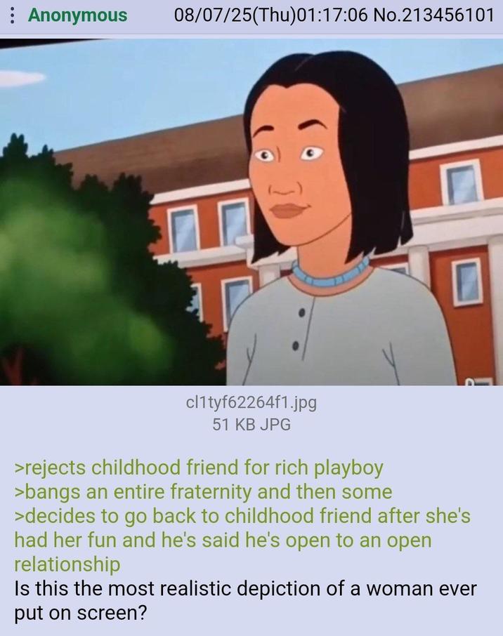 : Anonymous 08/07/25(Thu)01:17:06 No.213456101 cl1tyf62264f1.jpg 51 KB JPG >rejects childhood friend for rich playboy >bangs an entire fraternity and then some >decides to go back to childhood friend after she's had her fun and he's said he's open to an open relationship Is this the most realistic depiction of a woman ever put on screen?
