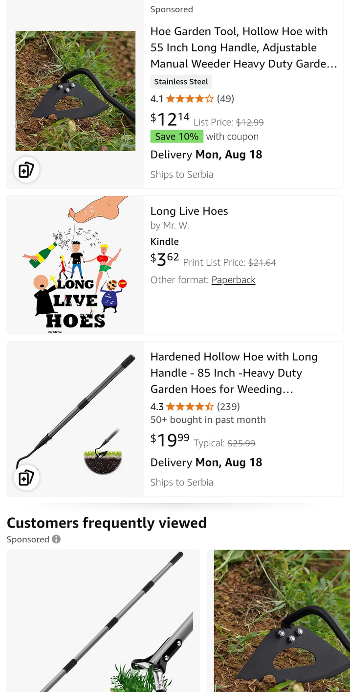 LONG STOP Sponsored Hoe Garden Tool, Hollow Hoe with 55 Inch Long Handle, Adjustable Manual Weeder Heavy Duty Garde... Stainless Steel 4.1 (49) $1214 List Price: $12.99 Save 10% with coupon Delivery Mon, Aug 18 Ships to Serbia Long Live Hoes by Mr. W. Kindle $362 Print List Price: $21.64 Other format: Paperback LIVE HOES By Mr.W. Hardened Hollow Hoe with Long Handle 85 Inch -Heavy Duty Garden Hoes for Weeding... 4.3 (239) 50+ bought in past month $1999 Typical: $25.99 回 Delivery Mon, Aug 18 Ships to Serbia Customers frequently viewed Sponsored