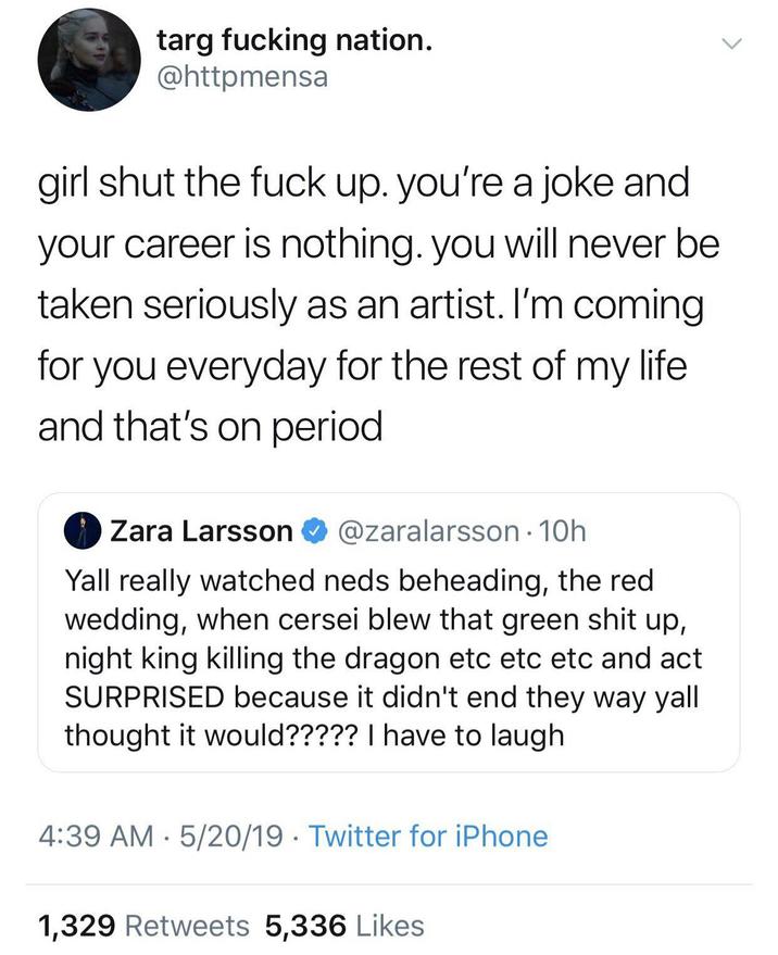 targ f------ nation. @httpmensa girl shut the f--- up. you're a joke and your career is nothing. you will never be taken seriously as an artist. I'm coming for you everyday for the rest of my life and that's on period Zara Larsson @zaralarsson. 10h Yall really watched neds beheading, the red wedding, when cersei blew that green s--- up, night king killing the dragon etc etc etc and act SURPRISED because it didn't end they way yall thought it would????? I have to laugh 4:39 AM 5/20/19 Twitter for iPhone • 1,329 Retweets 5,336 Likes