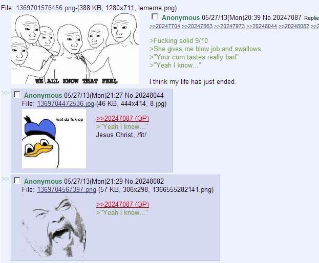 File: 1369701576456.png-(388 KB, 1280x711, lememe.png) ALL KNOW THAT FEEL Anonymous 05/27/13(Mon)20:39 No.20247087 Replie >>20247704 >>20247863 >>20247973 >>20248044 >>20248082 >>2 >F------ solid 9/10 >She gives me b------- and swallows >"Your c-- tastes really bad" >"Yeah I know..." I think my life has just ended. Anonymous 05/27/13(Mon)21:27 No.20248044 File: 1369704472536.jpg-(46 KB, 444x414, 8.jpg) wat da f-- op >>20247087 (OP) >"Yeah I know..." Jesus Christ, /fit/ Anonymous 05/27/13(Mon)21:29 No.20248082 File: 1369704567397.png-(57 KB, 306x298, 1366555282141.png) >>20247087 (OP) >"Yeah I know..."