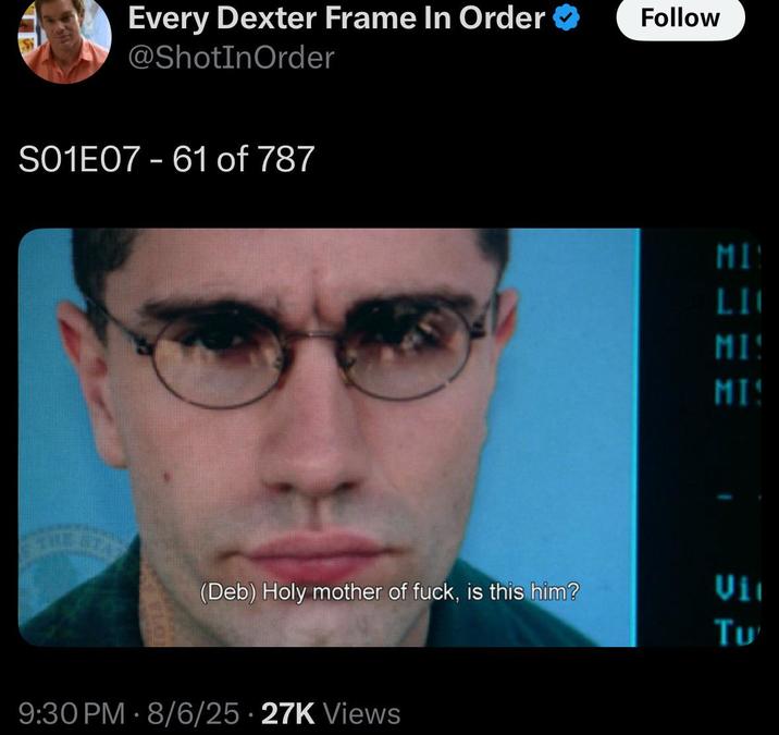 Every Dexter Frame In Order @ShotInOrder Follow S01E07 - 61 of 787 MIN LI MI MI (Deb) Holy mother of f---, is this him? Uit Tu 9:30 PM - 8/6/25 27K Views