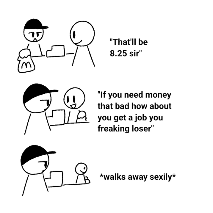 75 "That'll be 8.25 sir" "If you need money that bad how about you get a job you freaking loser" Я *walks away sexily*