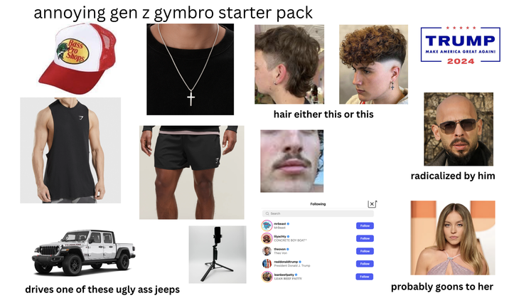 annoying gen z gymbro starter pack Bass Pro Shops RUBICON drives one of these ugly ass jeeps hair either this or this Following Q Search mrbeast MrBeast 匆 Follow lilyachty Follow CONCRETE BOY BOAT^ theovon Follow Theo Von realdonaldtrump Follow President Donald J. Trump leanbeefpatty LEAN BEEF PATTY TRUMP MAKE AMERICA GREAT AGAIN! 2024 radicalized by him Follow probably goons to her