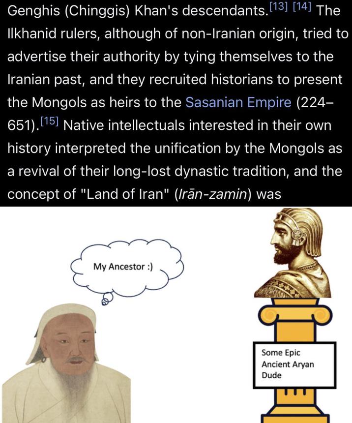 Genghis (Chinggis) Khan's descendants. [13] [14] The Ilkhanid rulers, although of non-Iranian origin, tried to advertise their authority by tying themselves to the Iranian past, and they recruited historians to present the Mongols as heirs to the Sasanian Empire (224- 651). [15] Native intellectuals interested in their own history interpreted the unification by the Mongols as a revival of their long-lost dynastic tradition, and the concept of "Land of Iran" (Irān-zamin) was My Ancestor :) Some Epic Ancient A---- Dude