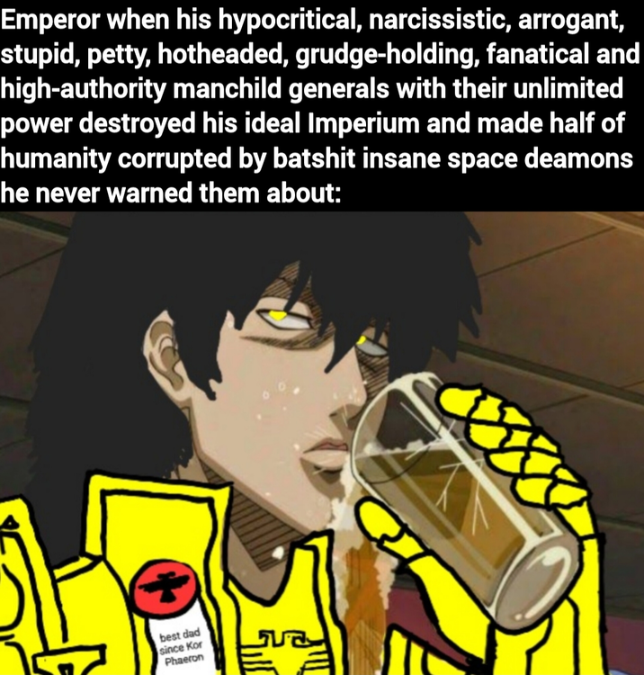 Emperor when his hypocritical, narcissistic, arrogant, stupid, petty, hotheaded, grudge-holding, fanatical and high-authority manchild generals with their unlimited power destroyed his ideal Imperium and made half of humanity corrupted by batshit insane space deamons he never warned them about: + best dad since Kor Phaeron ਪਰ