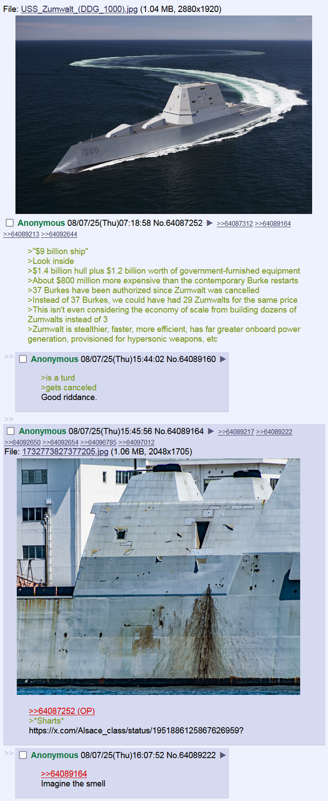 File: USS Zumwalt (DDG 1000).jpg (1.04 MB, 2880x1920) 1000 Anonymous 08/07/25(Thu)07:18:58 No.64087252 >>64087312 >>64089164 >>64089213 >>64092644 >"$9 billion ship" >Look inside >$1.4 billion hull plus $1.2 billion worth of government-furnished equipment >About $800 million more expensive than the contemporary Burke restarts >37 Burkes have been authorized since Zumwalt was cancelled >Instead of 37 Burkes, we could have had 29 Zumwalts for the same price >This isn't even considering the economy of scale from building dozens of Zumwalts instead of 3 >Zumwalt is stealthier, faster, more efficient, has far greater onboard power generation, provisioned for hypersonic weapons, etc Anonymous 08/07/25(Thu)15:44:02 No.64089160 ► >is a turd >gets canceled Good riddance. Anonymous 08/07/25(Thu)15:45:56 No.64089164 ►>>64089217 >>64089222 >>64092650 >>64092654 >>64096785 >>64097012 File: 1732773827377205.jpg (1.06 MB, 2048x1705) >>64087252 (OP) >*Sharts* https://x.com/Alsace_class/status/1951886125867626959? Anonymous 08/07/25(Thu)16:07:52 No.64089222 >>64089164 Imagine the smell