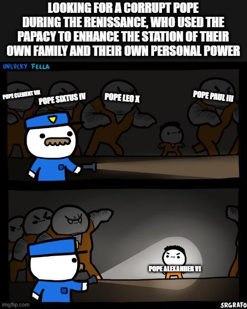 LOOKING FOR A CORRUPT POPE DURING THE RENISSANCE, WHO USED THE PAPACY TO ENHANCE THE STATION OF THEIR OWN FAMILY AND THEIR OWN PERSONAL POWER UNLUCKY FELLA POPE CLEMENT WH POPE SIXTUS IV POPE LEO X POPE PAUL III imgflip.com POPE ALEXANDER VI SRGRAFO