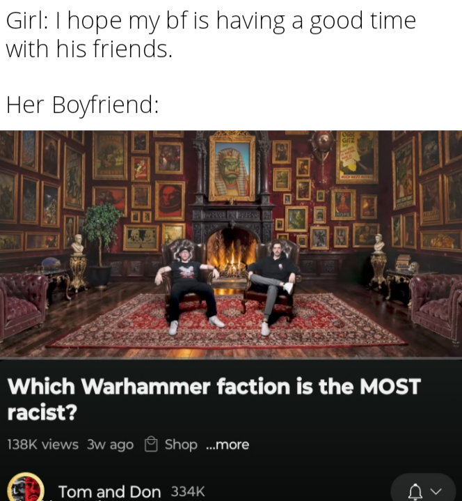 Girl: I hope my bf is having a good time with his friends. Her Boyfriend: P ORK GITZ ALBAR Which Warhammer faction is the MOST racist? 138K views 3w ago Shop ...more Tom and Don 334K >