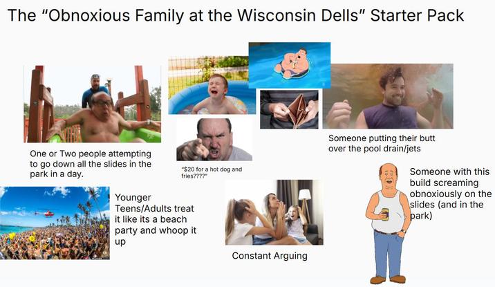 The "Obnoxious Family at the Wisconsin Dells" Starter Pack One or Two people attempting to go down all the slides in the park in a day. "$20 for a hot dog and fries????" Younger Teens/Adults treat it like its a beach party and whoop it up Constant Arguing Someone putting their butt over the pool drain/jets Someone with this build screaming obnoxiously on the slides (and in the park)