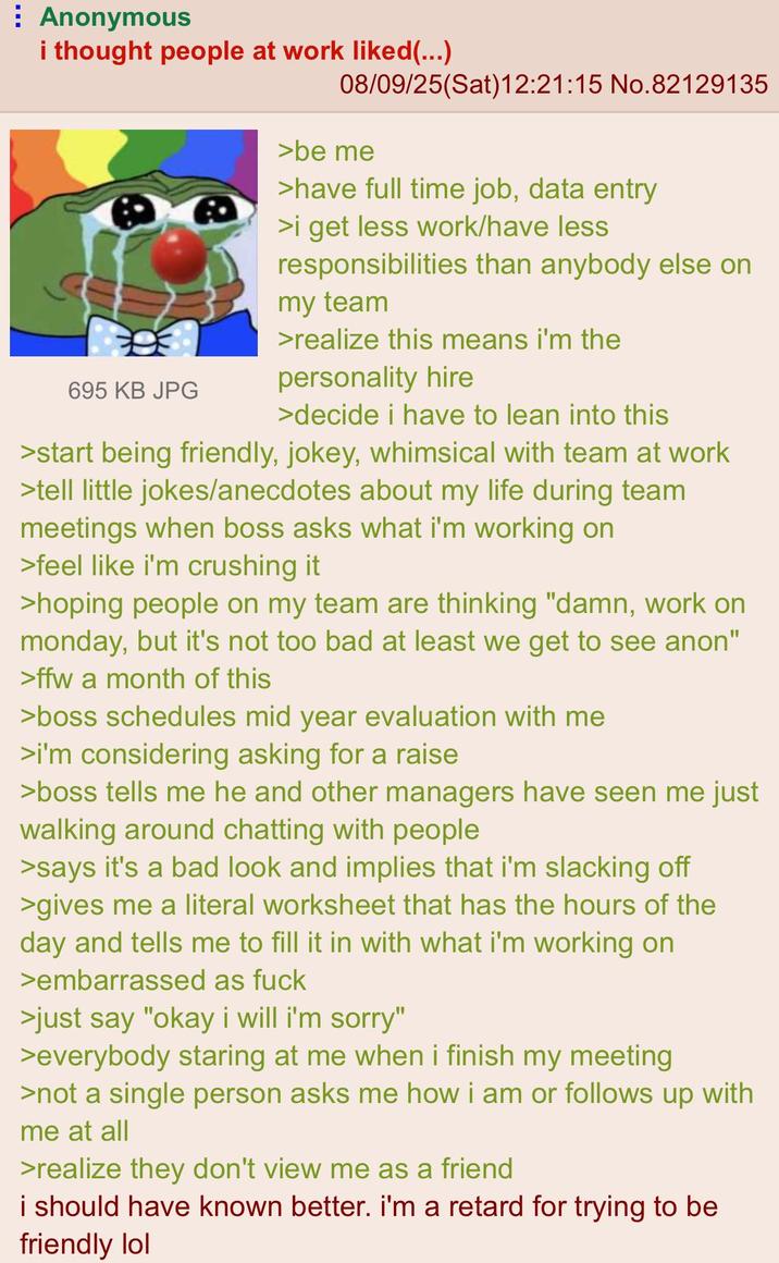 Anonymous i thought people at work liked (...) 695 KB JPG 08/09/25(Sat)12:21:15 No.82129135 >be me >have full time job, data entry >i get less work/have less responsibilities than anybody else on my team >realize this means i'm the personality hire >decide i have to lean into this >start being friendly, jokey, whimsical with team at work >tell little jokes/anecdotes about my life during team meetings when boss asks what i'm working on >feel like i'm crushing it >hoping people on my team are thinking "damn, work on monday, but it's not too bad at least we get to see anon" >ffw a month of this >boss schedules mid year evaluation with me >i'm considering asking for a raise >boss tells me he and other managers have seen me just walking around chatting with people >says it's a bad look and implies that i'm slacking off >gives me a literal worksheet that has the hours of the day and tells me to fill it in with what i'm working on >embarrassed as f--- >just say "okay i will i'm sorry" >everybody staring at me when i finish my meeting >not a single person asks me how i am or follows up with me at all >realize they don't view me as a friend i should have known better. i'm a retard for trying to be friendly lol