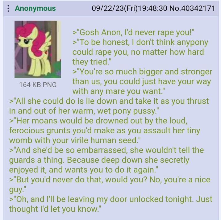 Anonymous 164 KB PNG 09/22/23(Fri)19:48:30 No.40342171 >"Gosh Anon, I'd never r--- you!" >"To be honest, I don't think anypony could r--- you, no matter how hard they tried." >"You're so much bigger and stronger than us, you could just have your way with any mare you want." >"All she could do is lie down and take it as you thrust in and out of her warm, wet pony p----." >"Her moans would be drowned out by the loud, ferocious grunts you'd make as you assault her tiny womb with your virile human seed." >"And she'd be so embarrassed, she wouldn't tell the guards a thing. Because deep down she secretly enjoyed it, and wants you to do it again." >"But you'd never do that, would you? No, you're a nice guy." >"Oh, and I'll be leaving my door unlocked tonight. Just thought I'd let you know."