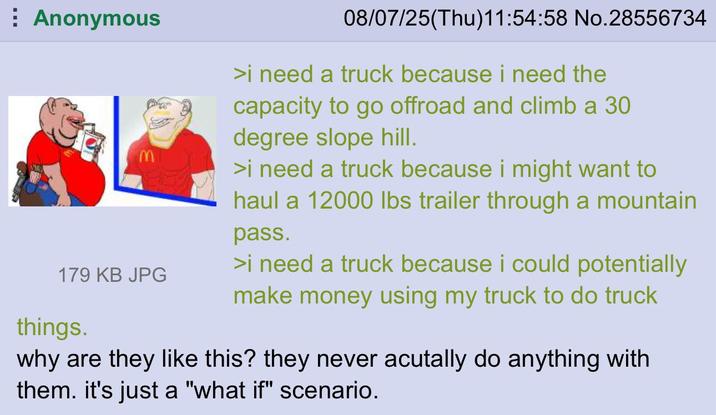 Anonymous 179 KB JPG things. 08/07/25(Thu)11:54:58 No.28556734 >i need a truck because i need the capacity to go offroad and climb a 30 degree slope hill. >i need a truck because i might want to haul a 12000 lbs trailer through a mountain pass. >i need a truck because i could potentially make money using my truck to do truck why are they like this? they never acutally do anything with them. it's just a "what if" scenario.