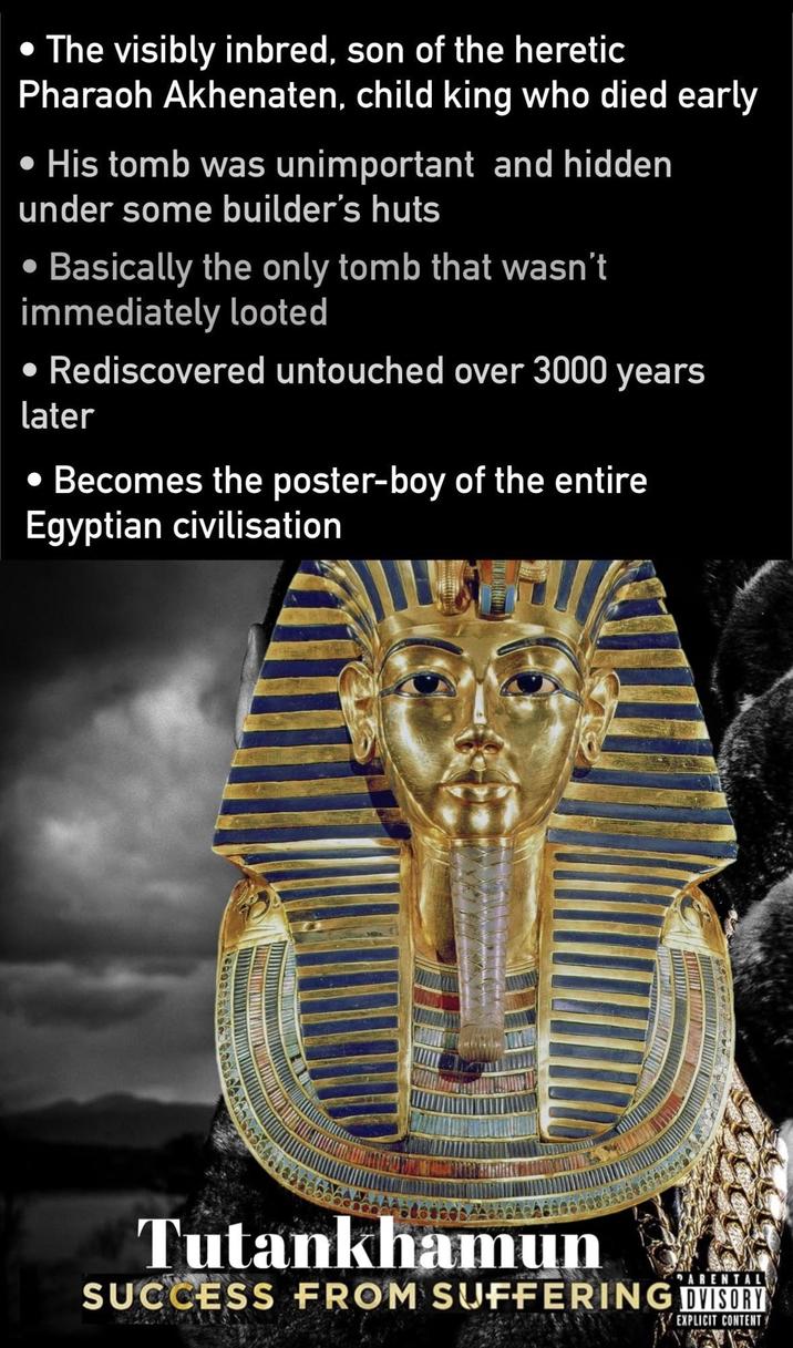 • The visibly inbred, son of the heretic Pharaoh Akhenaten, child king who died early His tomb was unimportant and hidden under some builder's huts • Basically the only tomb that wasn't immediately looted • Rediscovered untouched over 3000 years later • Becomes the poster-boy of the entire Egyptian civilisation Tutankhamun PARENTAL SUCCESS FROM SUFFERING ADVISORY EXPLICIT CONTENT
