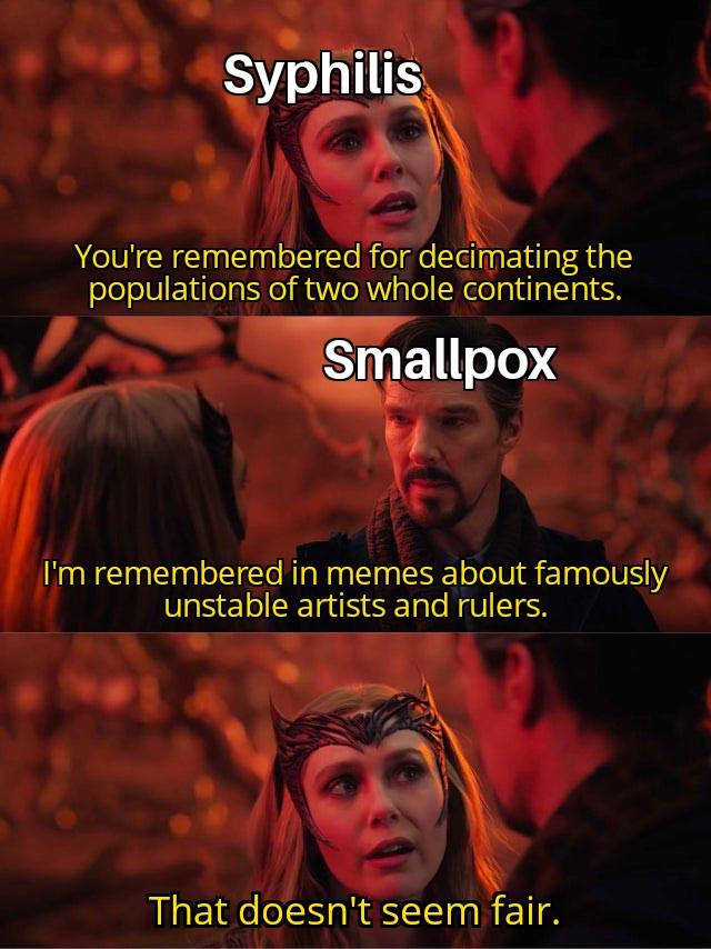 Syphilis You're remembered for decimating the populations of two whole continents. Smallpox I'm remembered in memes about famously unstable artists and rulers. That doesn't seem fair.