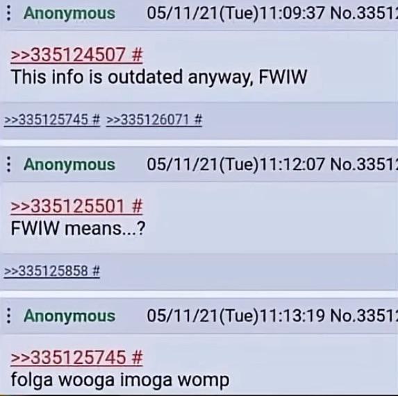 Anonymous >>335124507 # 05/11/21(Tue)11:09:37 No.33512 This info is outdated anyway, FWIW >>335125745 # >>335126071 # Anonymous >>335125501 # FWIW means...? >>335125858 # 05/11/21(Tue)11:12:07 No.33512 Anonymous >>335125745 # 05/11/21(Tue)11:13:19 No.33512 folga wooga imoga womp