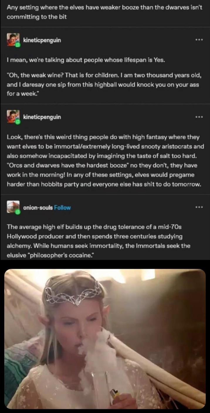 Any setting where the elves have weaker booze than the dwarves isn't committing to the bit kineticpenguin I mean, we're talking about people whose lifespan is Yes. "Oh, the weak wine? That is for children. I am two thousand years old, and I daresay one sip from this highball would knock you on your ass for a week." kineticpenguin Look, there's this weird thing people do with high fantasy where they want elves to be immortal/extremely long-lived snooty aristocrats and also somehow incapacitated by imagining the taste of salt too hard. "Orcs and dwarves have the hardest booze" no they don't, they have work in the morning! In any of these settings, elves would pregame harder than hobbits party and everyone else has s--- to do tomorrow. onion-souls Follow The average high elf builds up the drug tolerance of a mid-70s Hollywood producer and then spends three centuries studying alchemy. While humans seek immortality, the Immortals seek the elusive "philosopher's cocaine."