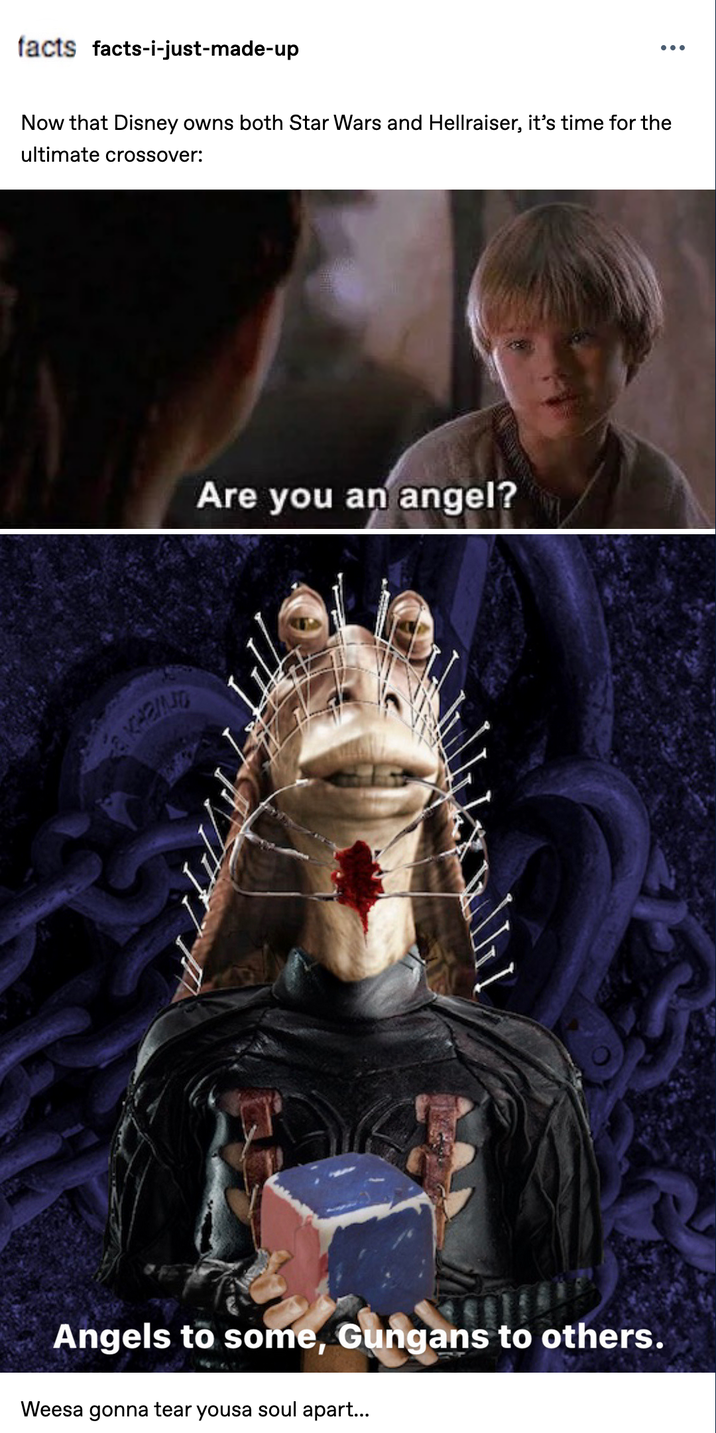 facts facts-i-just-made-up Now that Disney owns both Star Wars and Hellraiser, it's time for the ultimate crossover: Are you an angel? KARIND I Angels to some, Gungans to others. Weesa gonna tear yousa soul apart...