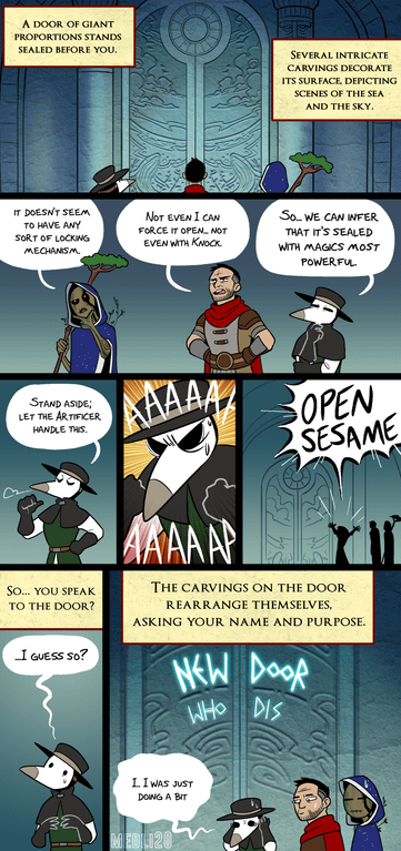 A DOOR OF GIANT PROPORTIONS STANDS SEALED BEFORE YOU. SEVERAL INTRICATE CARVINGS DECORATE ITS SURFACE, DEPICTING SCENES OF THE SEA AND THE SKY. IT DOESN'T SEEM TO HAVE ANY SORT OF LOCKING MECHANISM. NOT EVEN I CAN FORCE IT OPEN... NOT EVEN WITH KNOCK So... WE CAN INFER THAT IT'S SEALED WITH MAGICS MOST POWERFUL STAND ASIDE; LET THE ARTIFICER HANDLE THIS. SO... YOU SPEAK TO THE DOOR? I GUESS SO? AAAAA AAAAAP OPEN SESAME THE CARVINGS ON THE DOOR REARRANGE THEMSELVES, ASKING YOUR NAME AND PURPOSE. NEW DOOR WHO DIS LI WAS JUST DOING A BIT MEDLI20