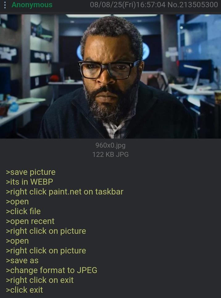 Anonymous 08/08/25(Fri)16:57:04 No.213505300 960x0.jpg 122 KB JPG >save picture >its in WEBP >right click paint.net on taskbar >open >click file >open recent >right click on picture >open >right click on picture >save as >change format to JPEG >right click on exit >click exit