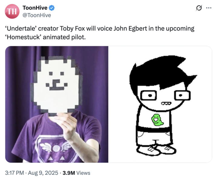 August 9th, 2025 tweet by @ToonHive X account @ToonHive posted a tweet about Toby Fox reprising his voice acting role as John Egbert in Vivziepop's new _Homestuck_ animated adaptation, gathering over 77,000 likes in a day.