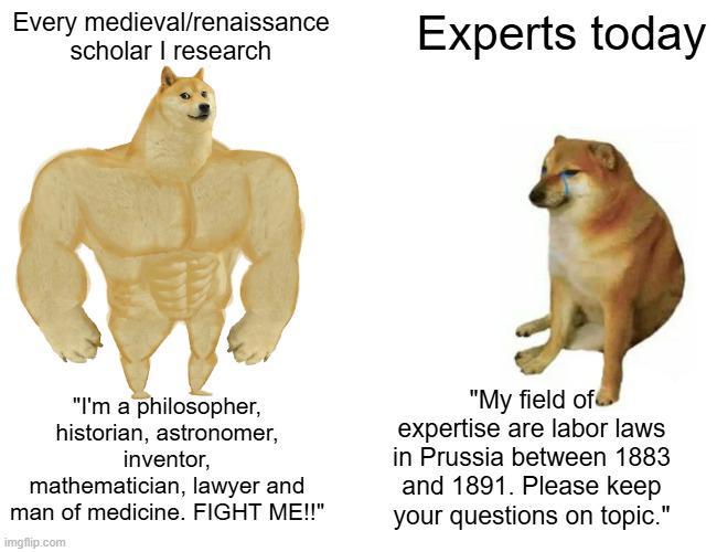 Every medieval/renaissance scholar I research Experts today "I'm a philosopher, historian, astronomer, inventor, mathematician, lawyer and man of medicine. FIGHT ME!!" imgflip.com "My field of expertise are labor laws in Prussia between 1883 and 1891. Please keep your questions on topic."