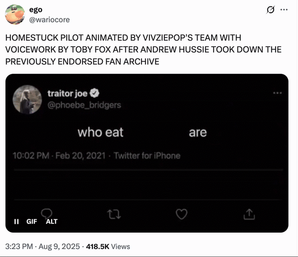 Augsut 9th, 2025 tweet by @wariocore X user @wariocore posted a "Hot People Who Eat Croissants Are Dangerous":https://knowyourmeme.com/memes/hot-people-who-eat-croissants-are-dangerous meme in reaction tot he headline, "HOMESTUCK PILOT ANIMATED BY VIVZIEPOP'S TEAM WITH VOICEWORK BY TOBY FOX AFTER ANDREW HUSSIE TOOK DOWN THE PREVIOUSLY ENDORSED FAN ARCHIVE"