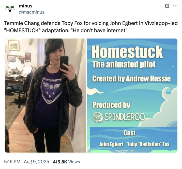 August 9th, 2025 tweet by @mscminus X user @mscminus joked, "Temmie Chang defends Toby Fox for voicing John Egbert in Vivziepop-led "HOMESTUCK" adaptation: 'He don't have internet'" on August 9th, 2025.