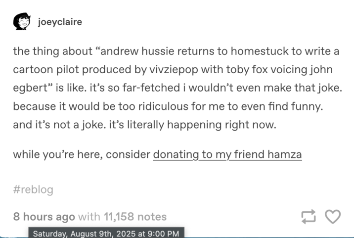 August 9th, 2025 Tumblr post by @joeyclaire Tumblr user @joeyclaire made a post that read, "the thing about “andrew hussie returns to homestuck to write a cartoon pilot produced by vivziepop with toby fox voicing john egbert” is like. it’s so far-fetched i wouldn’t even make that joke. because it would be too ridiculous for me to even find funny. and it’s not a joke. it’s literally happening right now."
